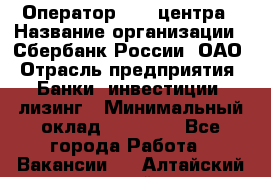 Оператор Call-центра › Название организации ­ Сбербанк России, ОАО › Отрасль предприятия ­ Банки, инвестиции, лизинг › Минимальный оклад ­ 21 000 - Все города Работа » Вакансии   . Алтайский край